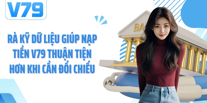 Rà kỹ dữ liệu giúp nạp tiền V79 thuận tiện hơn khi cần đối chiếu