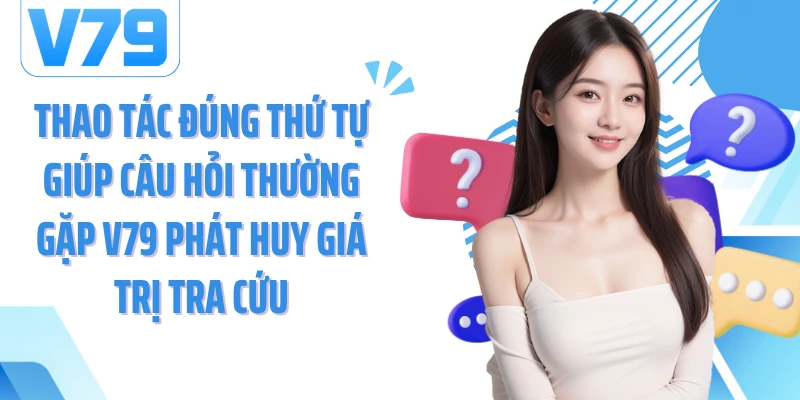 Thao tác đúng thứ tự giúp câu hỏi thường gặp V79 phát huy giá trị tra cứu